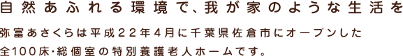 自然あふれる環境で、我が家のような生活を 弥富あさくらは平成２２年４月に千葉県佐倉市に新しくオープンした特別養護老人ホームです。